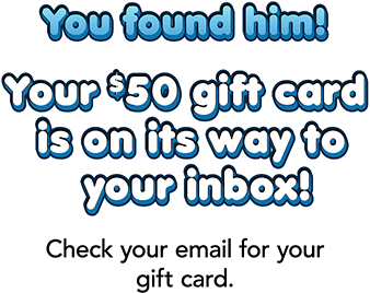 You found him! Your $50 gift card is on its way to your inbox! Check your email for your gift card.