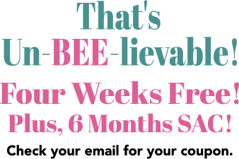 That’s Un-BEE-Lievable! Four weeks free! Plus, 6 months SAC! Check your email for your coupon!