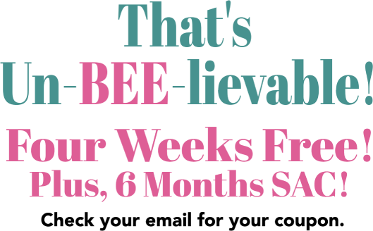 That’s Un-BEE-Lievable! Four weeks free! Plus, 6 months SAC! Check your email for your coupon!